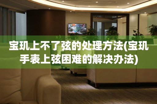  宝玑上不了弦的处理方法(宝玑手表上弦困难的解决办法) 手表维修知识库