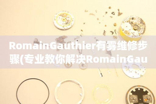  RomainGauthier有雾维修步骤(专业教你解决RomainGauthier手表有雾问题) 手表维修知识库