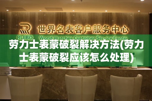  劳力士表蒙破裂解决方法(劳力士表蒙破裂应该怎么处理) 手表维修知识库