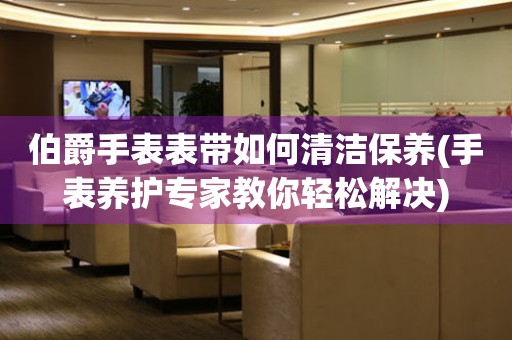  伯爵手表表带如何清洁保养(手表养护专家教你轻松解决) 手表维修知识库