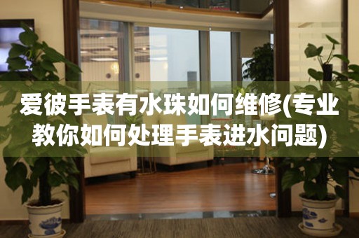  爱彼手表有水珠如何维修(专业教你如何处理手表进水问题) 手表维修知识库