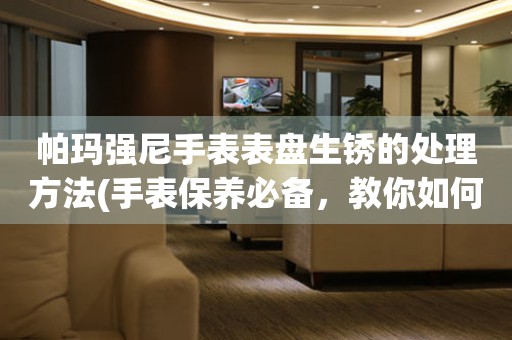  帕玛强尼手表表盘生锈的处理方法(手表保养必备，教你如何处理帕玛强尼手表表盘生锈问题) 手表维修知识库