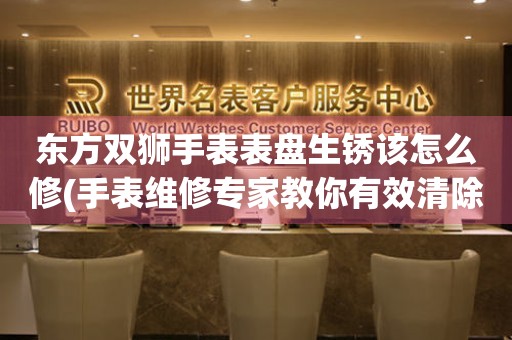  东方双狮手表表盘生锈该怎么修(手表维修专家教你有效清除表盘生锈的方法) 手表维修知识库