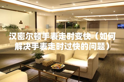  汉密尔顿手表走时变快（如何解决手表走时过快的问题） 手表维修知识库
