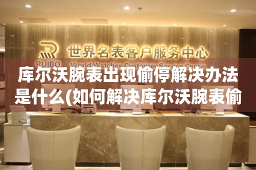  库尔沃腕表出现偷停解决办法是什么(如何解决库尔沃腕表偷停的问题) 手表维修知识库