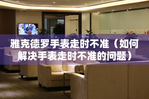  雅克德罗手表走时不准（如何解决手表走时不准的问题） 手表维修知识库