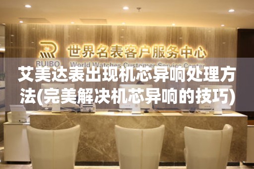  艾美达表出现机芯异响处理方法(完美解决机芯异响的技巧) 手表维修知识库