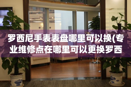  罗西尼手表表盘哪里可以换(专业维修点在哪里可以更换罗西尼手表表盘) 手表维修知识库