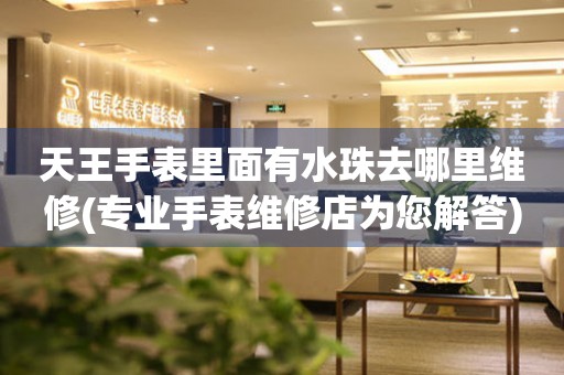  天王手表里面有水珠去哪里维修(专业手表维修店为您解答) 手表维修知识库