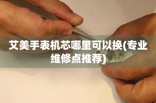  艾美手表机芯哪里可以换(专业维修点推荐) 手表维修知识库