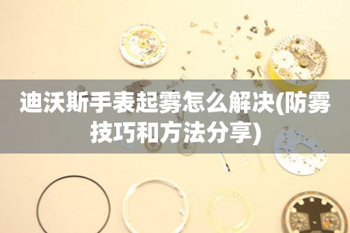 迪沃斯手表起雾怎么解决(防雾技巧和方法分享)