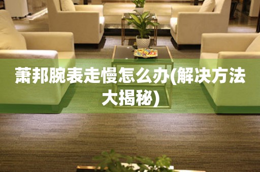  萧邦腕表走慢怎么办(解决方法大揭秘) 手表维修知识库
