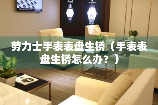  劳力士手表表盘生锈（手表表盘生锈怎么办？） 手表维修知识库
