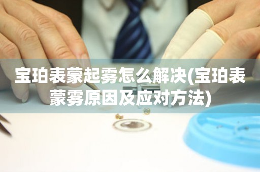  宝珀表蒙起雾怎么解决(宝珀表蒙雾原因及应对方法) 手表维修知识库