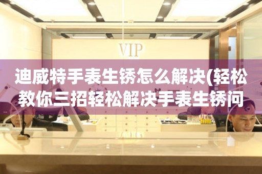  迪威特手表生锈怎么解决(轻松教你三招轻松解决手表生锈问题) 手表维修知识库