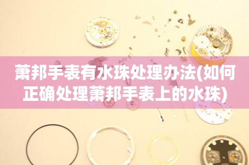  萧邦手表有水珠处理办法(如何正确处理萧邦手表上的水珠) 手表维修知识库