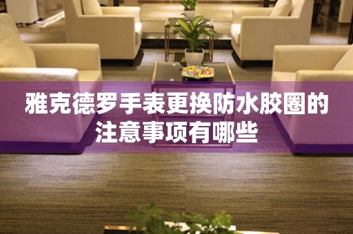  雅克德罗手表更换防水胶圈的注意事项有哪些 手表维修知识库