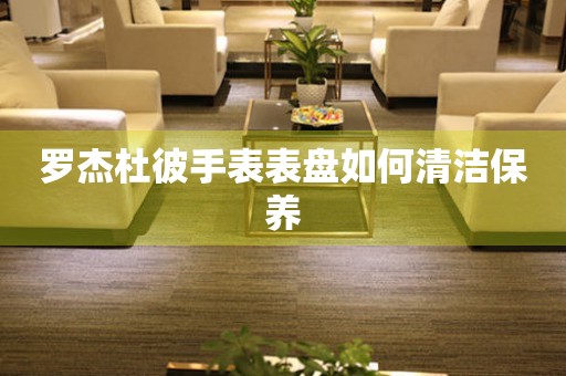  罗杰杜彼手表表盘如何清洁保养 手表维修知识库