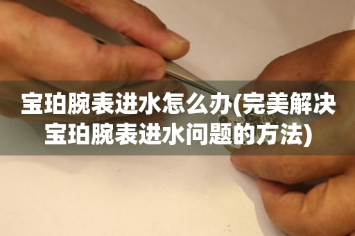  宝珀腕表进水怎么办(完美解决宝珀腕表进水问题的方法) 手表维修知识库