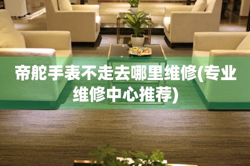  帝舵手表不走去哪里维修(专业维修中心推荐) 手表维修知识库