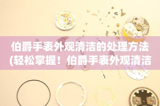  伯爵手表外观清洁的处理方法(轻松掌握！伯爵手表外观清洁的小技巧) 手表维修知识库