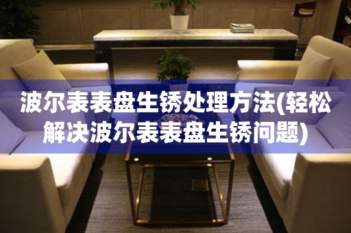  波尔表表盘生锈处理方法(轻松解决波尔表表盘生锈问题) 手表维修知识库