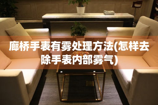  廊桥手表有雾处理方法(怎样去除手表内部雾气) 手表维修知识库