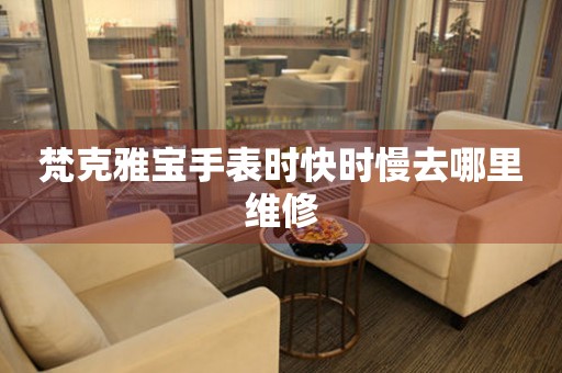  梵克雅宝手表时快时慢去哪里维修 手表维修知识库