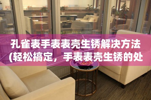  孔雀表手表表壳生锈解决方法(轻松搞定，手表表壳生锈的处理技巧) 手表维修知识库