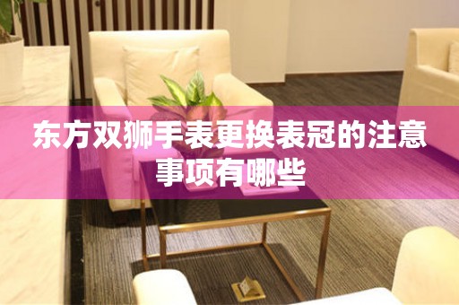  东方双狮手表更换表冠的注意事项有哪些 手表维修知识库