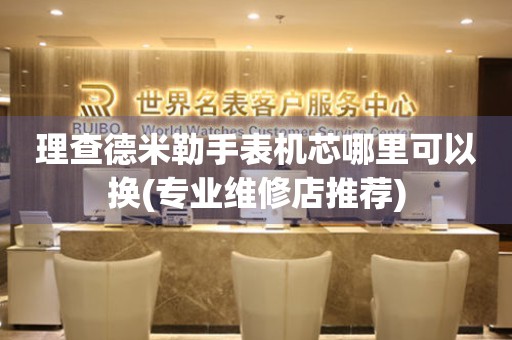  理查德米勒手表机芯哪里可以换(专业维修店推荐) 手表维修知识库