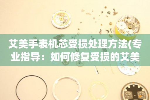  艾美手表机芯受损处理方法(专业指导：如何修复受损的艾美手表机芯) 手表维修知识库