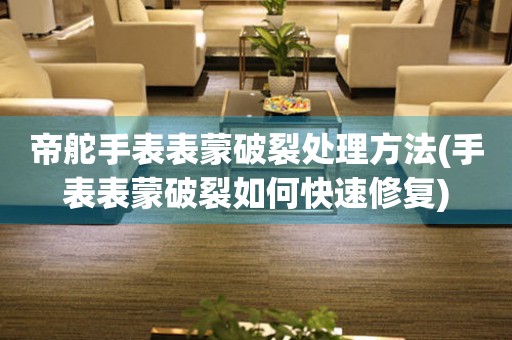  帝舵手表表蒙破裂处理方法(手表表蒙破裂如何快速修复) 手表维修知识库