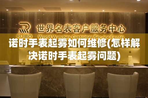  诺时手表起雾如何维修(怎样解决诺时手表起雾问题) 手表维修知识库
