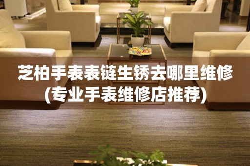  芝柏手表表链生锈去哪里维修(专业手表维修店推荐) 手表维修知识库