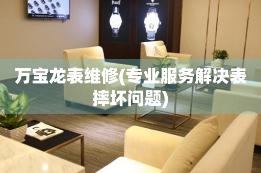  万宝龙表维修(专业服务解决表摔坏问题) 手表维修知识库