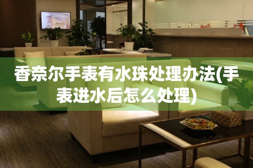  香奈尔手表有水珠处理办法(手表进水后怎么处理) 手表维修知识库