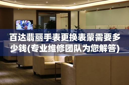  百达翡丽手表更换表蒙需要多少钱(专业维修团队为您解答) 手表维修知识库