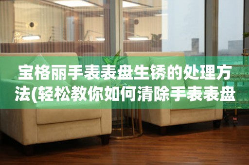  宝格丽手表表盘生锈的处理方法(轻松教你如何清除手表表盘上的生锈痕迹) 手表维修知识库