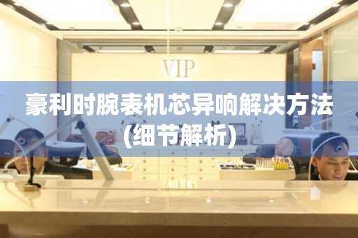  豪利时腕表机芯异响解决方法(细节解析) 手表维修知识库