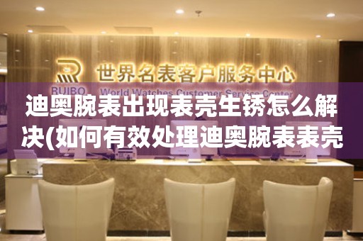  迪奥腕表出现表壳生锈怎么解决(如何有效处理迪奥腕表表壳生锈问题) 手表维修知识库