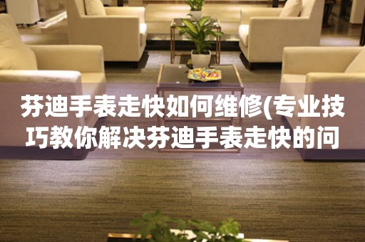  芬迪手表走快如何维修(专业技巧教你解决芬迪手表走快的问题) 手表维修知识库