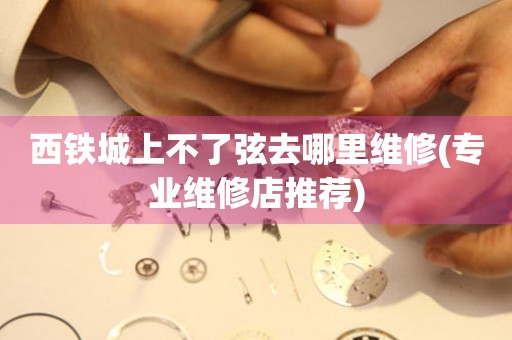  西铁城上不了弦去哪里维修(专业维修店推荐) 手表维修知识库