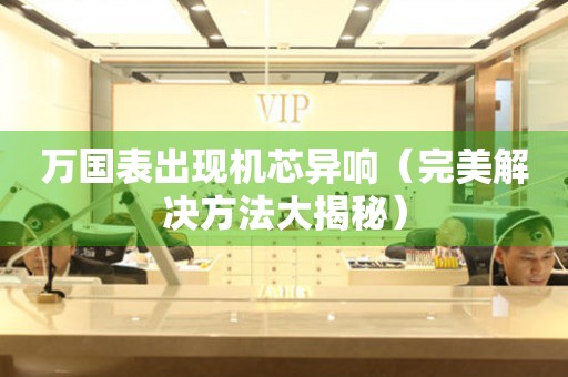  万国表出现机芯异响（完美解决方法大揭秘） 手表维修知识库