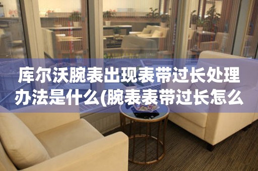  库尔沃腕表出现表带过长处理办法是什么(腕表表带过长怎么解决) 手表维修知识库