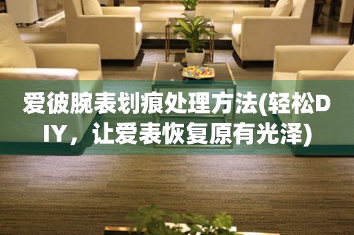  爱彼腕表划痕处理方法(轻松DIY，让爱表恢复原有光泽) 手表维修知识库
