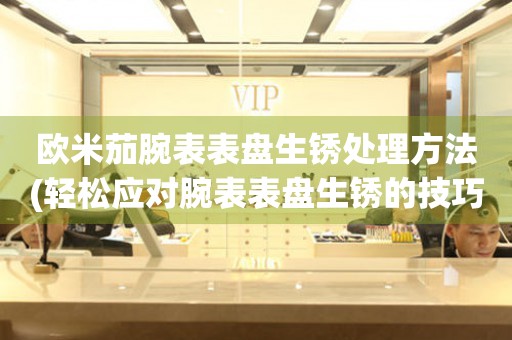  欧米茄腕表表盘生锈处理方法(轻松应对腕表表盘生锈的技巧) 手表维修知识库