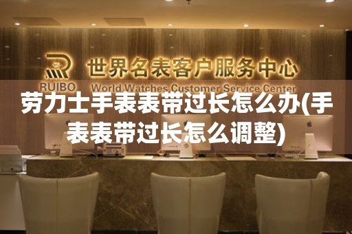  劳力士手表表带过长怎么办(手表表带过长怎么调整) 手表维修知识库