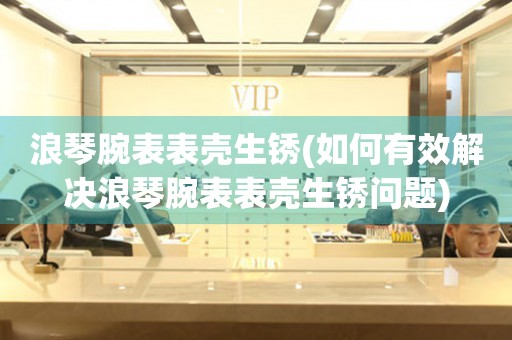  浪琴腕表表壳生锈(如何有效解决浪琴腕表表壳生锈问题) 手表维修知识库