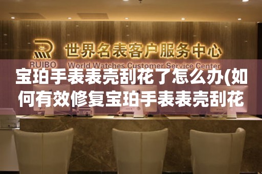  宝珀手表表壳刮花了怎么办(如何有效修复宝珀手表表壳刮花的小妙招) 手表维修知识库